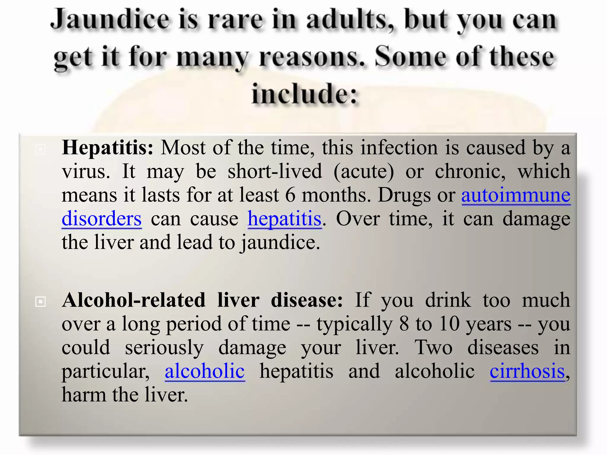  Hepatitis: Most of the time, this infection is caused by a
virus. It may be short-lived (acute) or chronic, which
means it lasts for at least 6 months. Drugs or autoimmune
disorders can cause hepatitis. Over time, it can damage
the liver and lead to jaundice.
 Alcohol-related liver disease: If you drink too much
over a long period of time -- typically 8 to 10 years -- you
could seriously damage your liver. Two diseases in
particular, alcoholic hepatitis and alcoholic cirrhosis,
harm the liver.
 