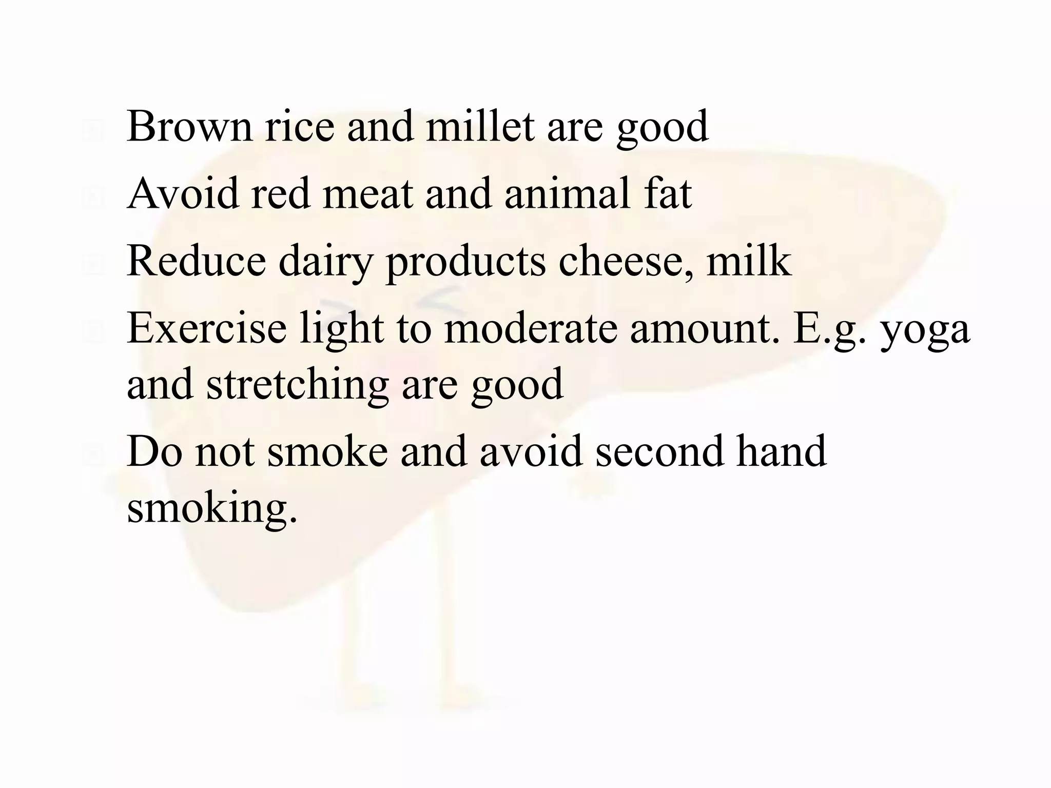  Brown rice and millet are good
 Avoid red meat and animal fat
 Reduce dairy products cheese, milk
 Exercise light to moderate amount. E.g. yoga
and stretching are good
 Do not smoke and avoid second hand
smoking.
 