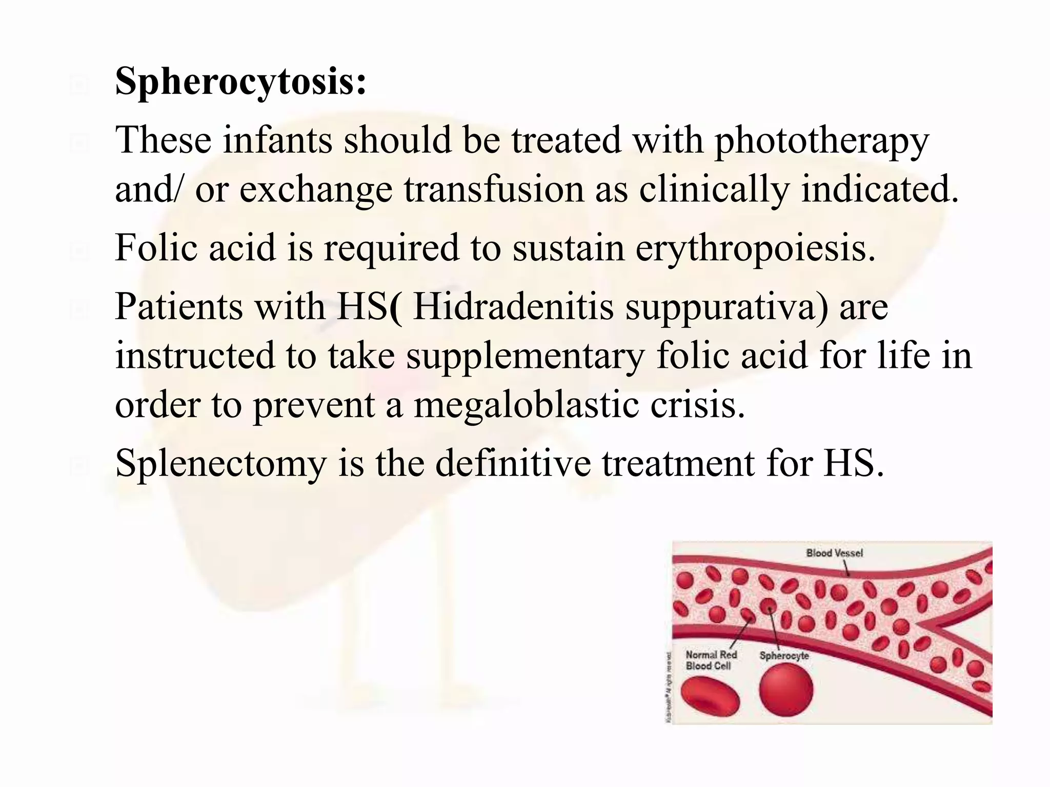  Spherocytosis:
 These infants should be treated with phototherapy
and/ or exchange transfusion as clinically indicated.
 Folic acid is required to sustain erythropoiesis.
 Patients with HS( Hidradenitis suppurativa) are
instructed to take supplementary folic acid for life in
order to prevent a megaloblastic crisis.
 Splenectomy is the definitive treatment for HS.
 