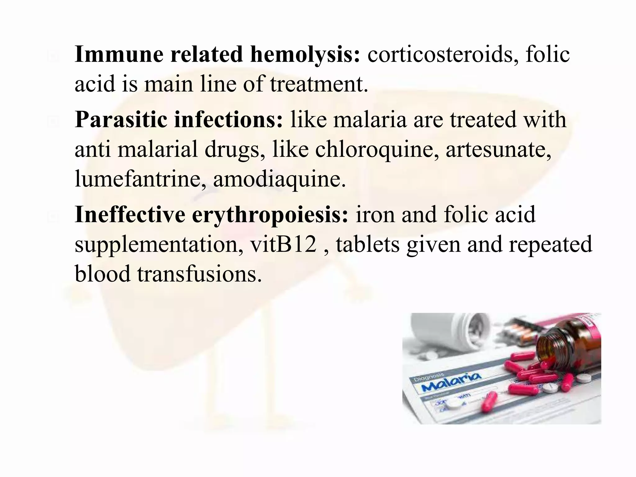  Immune related hemolysis: corticosteroids, folic
acid is main line of treatment.
 Parasitic infections: like malaria are treated with
anti malarial drugs, like chloroquine, artesunate,
lumefantrine, amodiaquine.
 Ineffective erythropoiesis: iron and folic acid
supplementation, vitB12 , tablets given and repeated
blood transfusions.
 