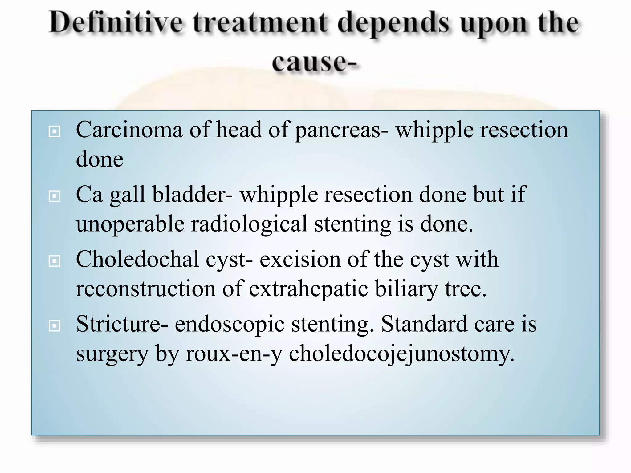  Carcinoma of head of pancreas- whipple resection
done
 Ca gall bladder- whipple resection done but if
unoperable radiological stenting is done.
 Choledochal cyst- excision of the cyst with
reconstruction of extrahepatic biliary tree.
 Stricture- endoscopic stenting. Standard care is
surgery by roux-en-y choledocojejunostomy.
 