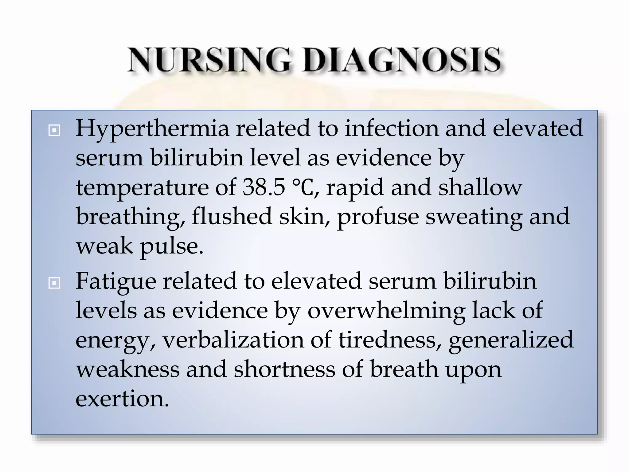  Hyperthermia related to infection and elevated
serum bilirubin level as evidence by
temperature of 38.5 ℃, rapid and shallow
breathing, flushed skin, profuse sweating and
weak pulse.
 Fatigue related to elevated serum bilirubin
levels as evidence by overwhelming lack of
energy, verbalization of tiredness, generalized
weakness and shortness of breath upon
exertion.
 