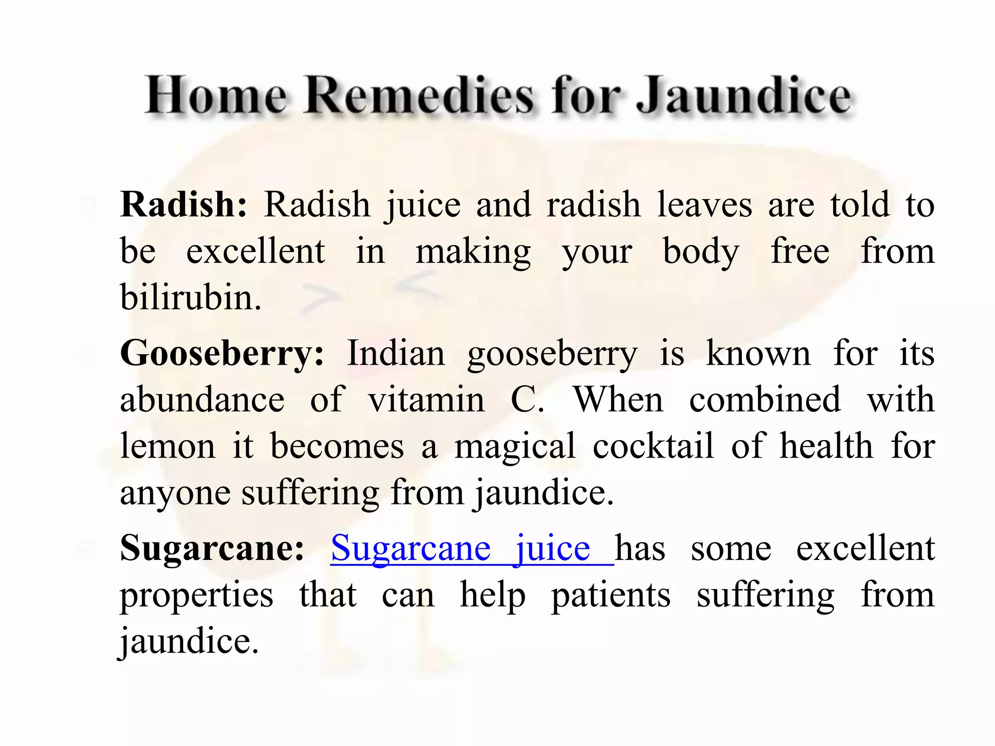  Radish: Radish juice and radish leaves are told to
be excellent in making your body free from
bilirubin.
 Gooseberry: Indian gooseberry is known for its
abundance of vitamin C. When combined with
lemon it becomes a magical cocktail of health for
anyone suffering from jaundice.
 Sugarcane: Sugarcane juice has some excellent
properties that can help patients suffering from
jaundice.
 