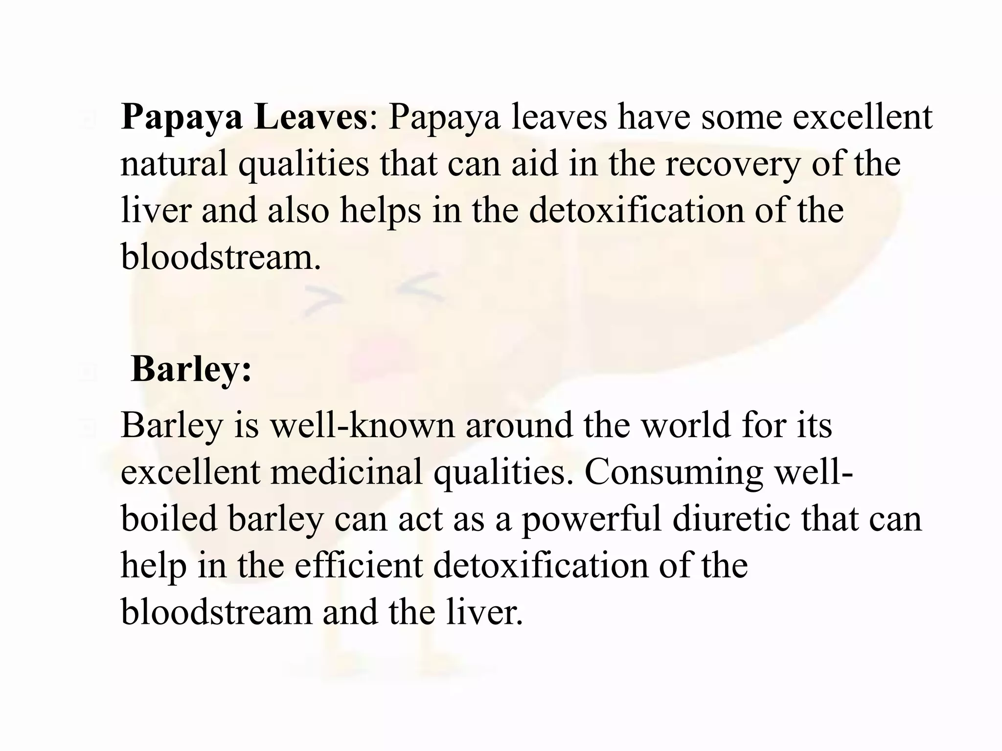  Papaya Leaves: Papaya leaves have some excellent
natural qualities that can aid in the recovery of the
liver and also helps in the detoxification of the
bloodstream.
 Barley:
 Barley is well-known around the world for its
excellent medicinal qualities. Consuming well-
boiled barley can act as a powerful diuretic that can
help in the efficient detoxification of the
bloodstream and the liver.
 