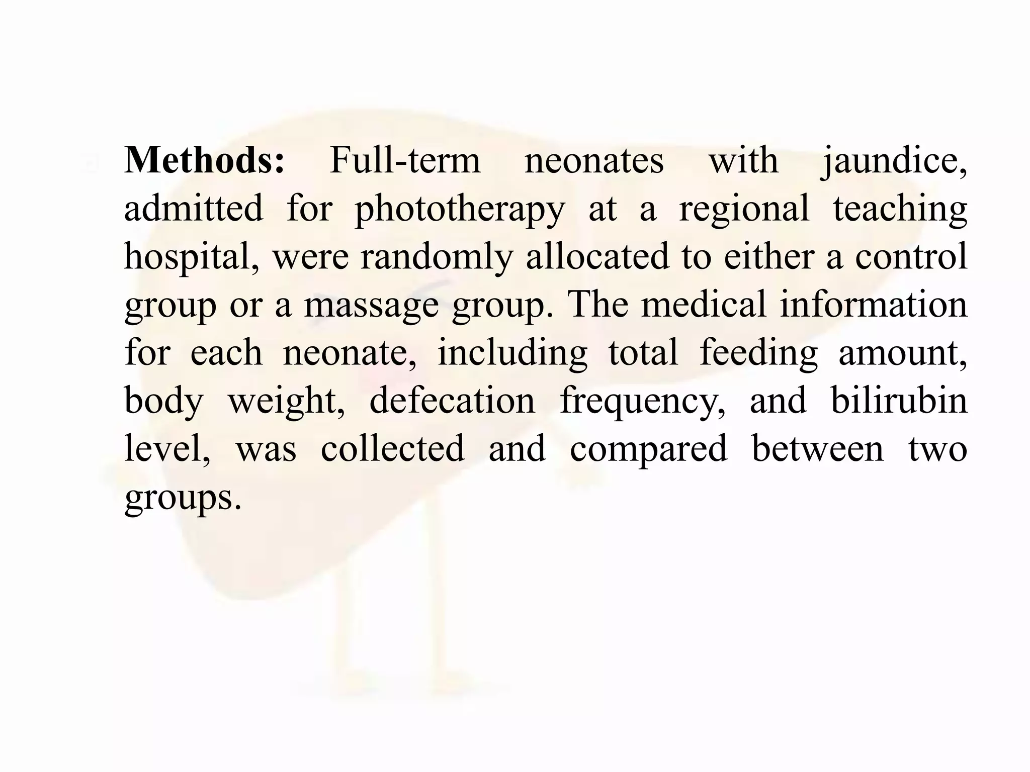  Methods: Full-term neonates with jaundice,
admitted for phototherapy at a regional teaching
hospital, were randomly allocated to either a control
group or a massage group. The medical information
for each neonate, including total feeding amount,
body weight, defecation frequency, and bilirubin
level, was collected and compared between two
groups.
 