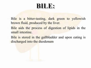  Bile is a bitter-tasting, dark green to yellowish
brown fluid, produced by the liver.
 Bile aids the process of digestion of lipids in the
small intestine.
 Bile is stored in the gallbladder and upon eating is
discharged into the duodenum
 