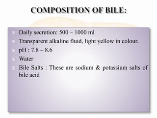 Daily secretion: 500 – 1000 ml
 Transparent alkaline fluid, light yellow in colour.
 pH : 7.8 – 8.6
 Water
 Bile Salts : These are sodium & potassium salts of
bile acid
 