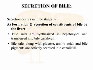 Secretion occurs in three stages :-
A) Formation & Secretion of constituents of bile by
the liver:
• Bile salts are synthesized in hepatocytes and
transferred into bile canaliculi .
• Bile salts along with glucose, amino acids and bile
pigments are actively secreted into canaliculi.
 