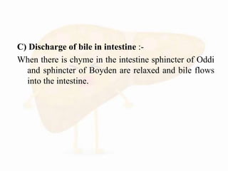 C) Discharge of bile in intestine :-
When there is chyme in the intestine sphincter of Oddi
and sphincter of Boyden are relaxed and bile flows
into the intestine.
 