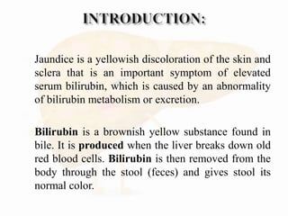  Jaundice is a yellowish discoloration of the skin and
sclera that is an important symptom of elevated
serum bilirubin, which is caused by an abnormality
of bilirubin metabolism or excretion.

 Bilirubin is a brownish yellow substance found in
bile. It is produced when the liver breaks down old
red blood cells. Bilirubin is then removed from the
body through the stool (feces) and gives stool its
normal color.
 