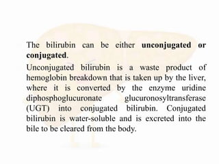  The bilirubin can be either unconjugated or
conjugated.
 Unconjugated bilirubin is a waste product of
hemoglobin breakdown that is taken up by the liver,
where it is converted by the enzyme uridine
diphosphoglucuronate glucuronosyltransferase
(UGT) into conjugated bilirubin. Conjugated
bilirubin is water-soluble and is excreted into the
bile to be cleared from the body.
 