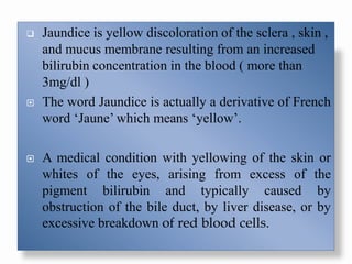  Jaundice is yellow discoloration of the sclera , skin ,
and mucus membrane resulting from an increased
bilirubin concentration in the blood ( more than
3mg/dl )
 The word Jaundice is actually a derivative of French
word ‘Jaune’ which means ‘yellow’.
 A medical condition with yellowing of the skin or
whites of the eyes, arising from excess of the
pigment bilirubin and typically caused by
obstruction of the bile duct, by liver disease, or by
excessive breakdown of red blood cells.
 