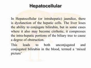  In Hepatocellular (or intrahepatic) jaundice, there
is dysfunction of the hepatic cells. The liver loses
the ability to conjugate bilirubin, but in some cases
where it also may become cirrhotic, it compresses
the intra-hepatic portions of the biliary tree to cause
a degree of obstruction.
 This leads to both unconjugated and
conjugated bilirubin in the blood, termed a ‘mixed
picture’
 