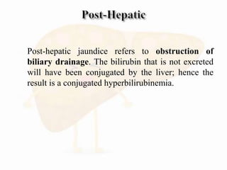  Post-hepatic jaundice refers to obstruction of
biliary drainage. The bilirubin that is not excreted
will have been conjugated by the liver; hence the
result is a conjugated hyperbilirubinemia.

 
