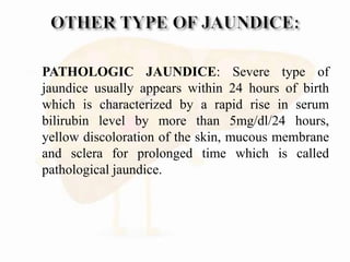  PATHOLOGIC JAUNDICE: Severe type of
jaundice usually appears within 24 hours of birth
which is characterized by a rapid rise in serum
bilirubin level by more than 5mg/dl/24 hours,
yellow discoloration of the skin, mucous membrane
and sclera for prolonged time which is called
pathological jaundice.
 