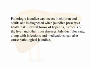  Pathologic jaundice can occurs in children and
adults and is diagnosed when jaundice presents a
health risk. Several forms of hepatitis, cirrhosis of
the liver and other liver diseases, bile duct blockage,
along with infections and medications, can also
cause pathological jaundice.
 