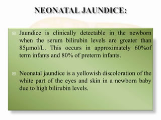  Jaundice is clinically detectable in the newborn
when the serum bilirubin levels are greater than
85µmol/L. This occurs in approximately 60%of
term infants and 80% of preterm infants.
 Neonatal jaundice is a yellowish discoloration of the
white part of the eyes and skin in a newborn baby
due to high bilirubin levels.
 
