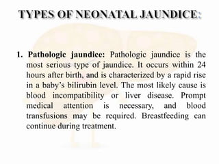 1. Pathologic jaundice: Pathologic jaundice is the
most serious type of jaundice. It occurs within 24
hours after birth, and is characterized by a rapid rise
in a baby’s bilirubin level. The most likely cause is
blood incompatibility or liver disease. Prompt
medical attention is necessary, and blood
transfusions may be required. Breastfeeding can
continue during treatment.
 