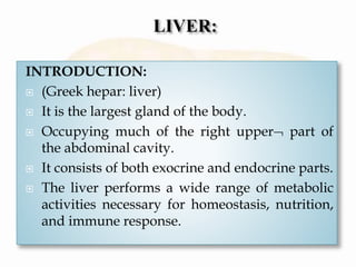 INTRODUCTION:
 (Greek hepar: liver)
 It is the largest gland of the body.
 Occupying much of the right upper part of
the abdominal cavity.
 It consists of both exocrine and endocrine parts.
 The liver performs a wide range of metabolic
activities necessary for homeostasis, nutrition,
and immune response.
 