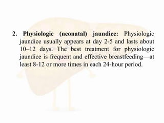 2. Physiologic (neonatal) jaundice: Physiologic
jaundice usually appears at day 2-5 and lasts about
10–12 days. The best treatment for physiologic
jaundice is frequent and effective breastfeeding—at
least 8-12 or more times in each 24-hour period.
 
