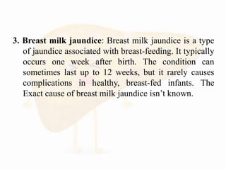 3. Breast milk jaundice: Breast milk jaundice is a type
of jaundice associated with breast-feeding. It typically
occurs one week after birth. The condition can
sometimes last up to 12 weeks, but it rarely causes
complications in healthy, breast-fed infants. The
Exact cause of breast milk jaundice isn’t known.
 