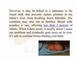  However, it may be linked to a substance in the
breast milk that prevents certain proteins in the
infant’s liver from breaking down bilirubin. The
condition may also run in families. Breast milk
jaundice is rare, affecting less than 3 percent of
infants. When it does occur, it usually doesn’t cause
any problems and eventually goes away on its own.
It’s safe to continue breast-feeding your baby.
 