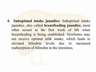 4. Suboptimal intake jaundice: Suboptimal intake
jaundice, also called breastfeeding jaundice, most
often occurs in the first week of life when
breastfeeding is being established. Newborns may
not receive optimal milk intake, which leads to
elevated bilirubin levels due to increased
reabsorption of bilirubin in the intestines.
 