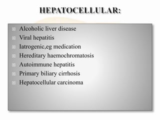  Alcoholic liver disease
 Viral hepatitis
 Iatrogenic,eg medication
 Hereditary haemochromatosis
 Autoimmune hepatitis
 Primary biliary cirrhosis
 Hepatocellular carcinoma
 