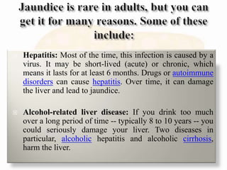  Hepatitis: Most of the time, this infection is caused by a
virus. It may be short-lived (acute) or chronic, which
means it lasts for at least 6 months. Drugs or autoimmune
disorders can cause hepatitis. Over time, it can damage
the liver and lead to jaundice.
 Alcohol-related liver disease: If you drink too much
over a long period of time -- typically 8 to 10 years -- you
could seriously damage your liver. Two diseases in
particular, alcoholic hepatitis and alcoholic cirrhosis,
harm the liver.
 