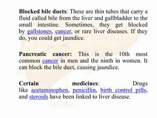  Blocked bile ducts: These are thin tubes that carry a
fluid called bile from the liver and gallbladder to the
small intestine. Sometimes, they get blocked
by gallstones, cancer, or rare liver diseases. If they
do, you could get jaundice.
 Pancreatic cancer: This is the 10th most
common cancer in men and the ninth in women. It
can block the bile duct, causing jaundice.
 Certain medicines: Drugs
like acetaminophen, penicillin, birth control pills,
and steroids have been linked to liver disease.
 