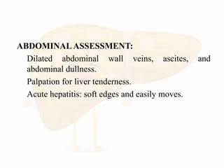 ABDOMINAL ASSESSMENT:
 Dilated abdominal wall veins, ascites, and
abdominal dullness.
 Palpation for liver tenderness.
 Acute hepatitis: soft edges and easily moves.
 