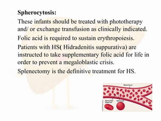  Spherocytosis:
 These infants should be treated with phototherapy
and/ or exchange transfusion as clinically indicated.
 Folic acid is required to sustain erythropoiesis.
 Patients with HS( Hidradenitis suppurativa) are
instructed to take supplementary folic acid for life in
order to prevent a megaloblastic crisis.
 Splenectomy is the definitive treatment for HS.
 