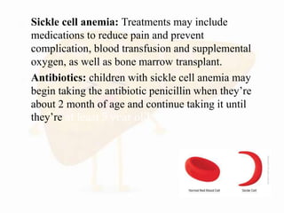  Sickle cell anemia: Treatments may include
medications to reduce pain and prevent
complication, blood transfusion and supplemental
oxygen, as well as bone marrow transplant.
 Antibiotics: children with sickle cell anemia may
begin taking the antibiotic penicillin when they’re
about 2 month of age and continue taking it until
they’re at least 5 year old
 