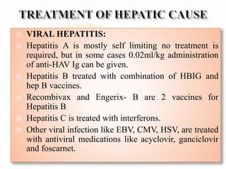  VIRAL HEPATITIS:
 Hepatitis A is mostly self limiting no treatment is
required, but in some cases 0.02ml/kg administration
of anti-HAV Ig can be given.
 Hepatitis B treated with combination of HBIG and
hep B vaccines.
 Recombivax and Engerix- B are 2 vaccines for
Hepatitis B
 Hepatitis C is treated with interferons.
 Other viral infection like EBV, CMV, HSV, are treated
with antiviral medications like acyclovir, ganciclovir
and foscarnet.
 