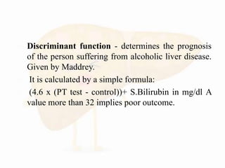  Discriminant function - determines the prognosis
of the person suffering from alcoholic liver disease.
Given by Maddrey.
 It is calculated by a simple formula:
 (4.6 x (PT test - control))+ S.Bilirubin in mg/dl A
value more than 32 implies poor outcome.
 