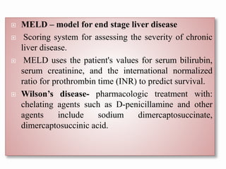  MELD – model for end stage liver disease
 Scoring system for assessing the severity of chronic
liver disease.
 MELD uses the patient's values for serum bilirubin,
serum creatinine, and the international normalized
ratio for prothrombin time (INR) to predict survival.
 Wilson’s disease- pharmacologic treatment with:
chelating agents such as D-penicillamine and other
agents include sodium dimercaptosuccinate,
dimercaptosuccinic acid.
 
