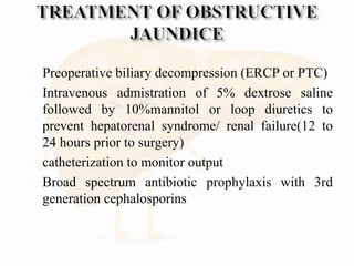  Preoperative biliary decompression (ERCP or PTC)
 Intravenous admistration of 5% dextrose saline
followed by 10%mannitol or loop diuretics to
prevent hepatorenal syndrome/ renal failure(12 to
24 hours prior to surgery)
 catheterization to monitor output
 Broad spectrum antibiotic prophylaxis with 3rd
generation cephalosporins
 