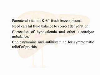  Parenteral vitamin K +/- fresh frozen plasma
 Need careful fluid balance to correct dehydration
 Correction of hypokalemia and other electrolyte
imbalance.
 Cholestyramine and antihistamine for symptomatic
relief of pruritis
 