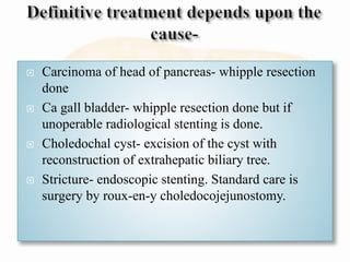  Carcinoma of head of pancreas- whipple resection
done
 Ca gall bladder- whipple resection done but if
unoperable radiological stenting is done.
 Choledochal cyst- excision of the cyst with
reconstruction of extrahepatic biliary tree.
 Stricture- endoscopic stenting. Standard care is
surgery by roux-en-y choledocojejunostomy.
 