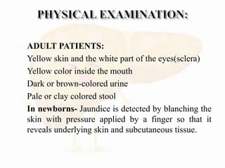  ADULT PATIENTS:
 Yellow skin and the white part of the eyes(sclera)
 Yellow color inside the mouth
 Dark or brown-colored urine
 Pale or clay colored stool
 In newborns- Jaundice is detected by blanching the
skin with pressure applied by a finger so that it
reveals underlying skin and subcutaneous tissue.
 