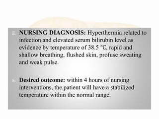  NURSING DIAGNOSIS: Hyperthermia related to
infection and elevated serum bilirubin level as
evidence by temperature of 38.5 ℃, rapid and
shallow breathing, flushed skin, profuse sweating
and weak pulse.
 Desired outcome: within 4 hours of nursing
interventions, the patient will have a stabilized
temperature within the normal range.
 