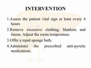 1.Assess the patient vital sign at least every 4
hours
2.Remove excessive clothing, blankets and
linens. Adjust the room temperature.
3.Offer a tepid sponge bath.
4.Administer the prescribed anti-pyretic
medications.
 