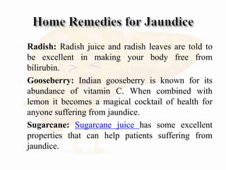  Radish: Radish juice and radish leaves are told to
be excellent in making your body free from
bilirubin.
 Gooseberry: Indian gooseberry is known for its
abundance of vitamin C. When combined with
lemon it becomes a magical cocktail of health for
anyone suffering from jaundice.
 Sugarcane: Sugarcane juice has some excellent
properties that can help patients suffering from
jaundice.
 