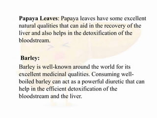  Papaya Leaves: Papaya leaves have some excellent
natural qualities that can aid in the recovery of the
liver and also helps in the detoxification of the
bloodstream.
 Barley:
 Barley is well-known around the world for its
excellent medicinal qualities. Consuming well-
boiled barley can act as a powerful diuretic that can
help in the efficient detoxification of the
bloodstream and the liver.
 
