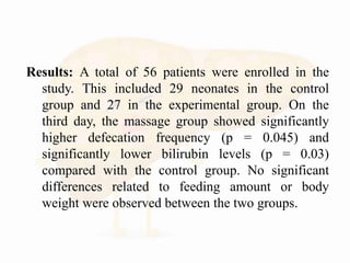 Results: A total of 56 patients were enrolled in the
study. This included 29 neonates in the control
group and 27 in the experimental group. On the
third day, the massage group showed significantly
higher defecation frequency (p = 0.045) and
significantly lower bilirubin levels (p = 0.03)
compared with the control group. No significant
differences related to feeding amount or body
weight were observed between the two groups.
 