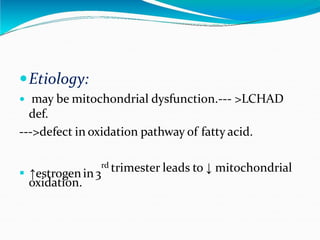 Etiology:
 may be mitochondrial dysfunction.--- >LCHAD
def.
--->defect in oxidation pathway of fatty acid.
. ↑estrogenin3
rd trimester leads to ↓ mitochondrial
oxidation.
 