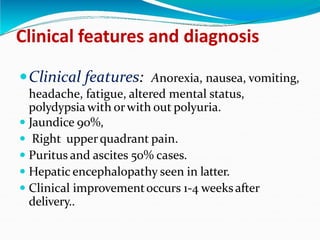 Clinical features and diagnosis
Clinical features: Anorexia, nausea, vomiting,
headache, fatigue, altered mental status,
polydypsia with orwith out polyuria.
 Jaundice 90%,
 Right upperquadrant pain.
 Puritus and ascites 50% cases.
 Hepatic encephalopathy seen in latter.
 Clinical improvementoccurs 1-4 weeksafter
delivery..
 