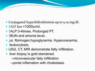  Conjugated hyperbilirubinimia up to 5-15 mg/dl.
 ↑ALT but <1000iu/ml.
 ↑ALP 3-4times. Prolonged PT.
 ↑BUN and amonia level..
 ↓sr. fibrinogen,hypoglycemia. Hyperurecemia,
 leukocytosis,
 USG, CT, MRI demonstrate fatty infiltration.
 liver biopsy is gold standered.
--microvesicular fatty infiltration
--portal inflamation with cholestasis.
 
