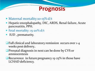 Prognosis
 Maternal mortality:10-15% d/t
 Hepatic encephalopathy, DIC, ARDS, Renal failure, Acute
pancreatitis, PPH.
 Fetal mortality: 15-20% d/t
 IUD , prematurity.
Full clinical and laboratory remission occurs over 1-4
weeks post delivery..
Prenatal diagnosis in next can be done by CVS or
amniocentesis
Recurrence in future pregnancy 15-25% in those have
LCHAD deficiency.
 