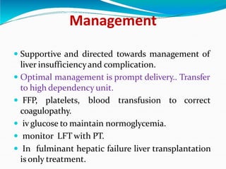 Management
 Supportive and directed towards management of
liver insufficiencyand complication.
 Optimal management is prompt delivery.. Transfer
to high dependency unit.
 FFP, platelets, blood transfusion to correct
coagulopathy.
 ivglucose to maintain normoglycemia.
 monitor LFT with PT.
 In fulminant hepatic failure liver transplantation
is only treatment.
 